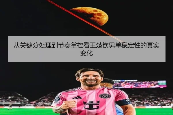 从关键分处理到节奏掌控看王楚钦男单稳定性的真实变化